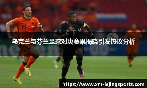 乌克兰与芬兰足球对决赛果揭晓引发热议分析